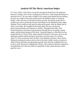 Analysis Of The Movie American Sniper
U.S. Navy SEAL ,Chris Kyle was just the average die hard Texan. He aspired to
become a cowboy, but it wasn t working out in his favor. After seeing the horrors of
terrorism on 9/11 he was ready to fight for his country and enlisted into the military.
He goes on to fight in four tours and becomes the deadliest sniper in American
history. After each tour, he felt that he had to go back. He had two goals that he
couldn t give up on; protecting his team and taking out the deadliest enemy sniper,
Mustafa. Chris would not stop until he achieved his goals, when he finally did, he
faced a new battle. He struggled with normal daily life, but even then he
persevered and found a new passion to aid him. Throughout this film, Clint
Eastwood portrays the theme of perseverance through the use of setting, camera
angles, and the main character Chris Kyle. American Sniper is a film that revolves
around the life of a Navy SEAL sniper named Chris Kyle. Chris grew up in an old
fashioned southern family and grew up trying to start his career as a cowboy.
After 9/11 that was the last straw for him, so he decided to become a Navy SEAL.
During his training he meets a girl at a bar, at the time it didn t seem too serious to
either of them until they end up getting married. Soon after the wedding Chris was
to leave on his first tour to Afghanistan. Slowly, Chris started to become a legend on
the battlefield; all of the foot soldiers wanted him as their sniper because of how
good he was at
 