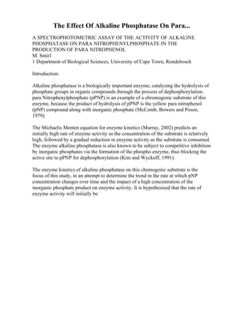 The Effect Of Alkaline Phosphatase On Para...
A SPECTROPHOTOMETRIC ASSAY OF THE ACTIVITY OF ALKALINE
PHOSPHATASE ON PARA NITROPHENYLPHOSPHATE IN THE
PRODUCTION OF PARA NITROPHENOL
M. Smit1
1 Department of Biological Sciences, University of Cape Town, Rondebosch
Introduction:
Alkaline phosphatase is a biologically important enzyme, catalysing the hydrolysis of
phosphate groups in organic compounds through the process of dephosphorylation.
para Nitrophenylphosphate (pPNP) is an example of a chromogenic substrate of this
enzyme, because the product of hydrolysis of pPNP is the yellow para nitrophenol
(pNP) compound along with inorganic phosphate (McComb, Bowers and Posen,
1979).
The Michaelis Menten equation for enzyme kinetics (Murray, 2002) predicts an
initially high rate of enzyme activity as the concentration of the substrate is relatively
high, followed by a gradual reduction in enzyme activity as the substrate is consumed.
The enzyme alkaline phosphatase is also known to be subject to competitive inhibition
by inorganic phosphates via the formation of the phospho enzyme, thus blocking the
active site to pPNP for dephosphorylation (Kim and Wyckoff, 1991).
The enzyme kinetics of alkaline phosphatase on this chemogenic substrate is the
focus of this study, in an attempt to determine the trend in the rate at which pNP
concentration changes over time and the impact of a high concentration of the
inorganic phosphate product on enzyme activity. It is hypothesised that the rate of
enzyme activity will initially be
 