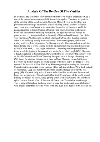 Analysis Of The Bonfire Of The Vanities
In the book, The Bonfire of the Vanities written by Tom Wolfe, Sherman McCoy is
one of the many characters that exhibit internal corruption. Thanks to his position
at the very top of the social pyramid, Sherman McCoy lives a sheltered life and
possesses no knowledge about those outside his very limited circle of influence.
As a result, when confronted with a situation far outside his insulated world, he
panics, resulting in the destruction of himself and others. Sherman s ridiculous
belief that insulation is necessary for survival, his egoistic views as well as his
greed are the very things that lead to the death of his insulated lifestyle. One of the
very first things Wolfe points out about Sherman McCoy other than his ongoing
affair is his tendency to only associate himself with certain people, which was
mainly with people of high status. On his way to work, Sherman walks towards the
taxies to take one to work. During the ride, he mentions being told that If you want
to live in New York, ... you ve got to insulate ... meaning insulate yourself from
those people [referring to the normal, non masterful breed of people] (54). Sherman
s direct correlation to his father and how he still travels to work by the subway, even
as the chief executive officerof Dunning Sponget Leach at the age of seventy one
(54) shows the contrast between their lives and how Sherman views that living a
life where he did not have to associate himself with those out of his breed (54) was
essential for survival in New York City. Sherman getting lost during his drive with
Maria from the airport is a prime example of his lack knowledge of New York outside
of Manhattan. Deep into the Bronx, Sherman could no longer tell where he was
going (83). His panic only makes it worse as he is unable to drive out the area and
keeps driving in circles. This shows that his limited knowledge of the world around
him are the root of his issues, since getting lost in the Bronx was the first step to his
spiral down to despair. One of Sherman McCoy s chief flaws is his massive ego.
This is shown throughout the book, where we see that he does not associate himself
with anyone other than those he works with, and even then, does so with those on his
 