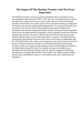 The Impact Of The Roaring Twenties And The Great
Depression
The Roaring Twenties is known as a time of prosperity due to consumerism and
mass production from the years 1920 to 1929. This era in American history could be
considered one of the most excessive times to date. Because of the United States
triumph in World War I, the country had its first involvement of being a world power.
The increase of consumer goods greatly impacted the U.S. economy during this time
of success. Also, the start of the airline industry along with the expansion of
automobile manufacturers helped profit banks. Several Americans became dependent
on the newly developed methods of payment, which eventually became the American
standard way of living. The quest to achieve this ideal lifestyle also known as the
American Dream led to a severe shift in the nation s economy. Through both fiscal
and monetary policyalong with laissez faire tactics, the Roaring Twentiesended with
the 1929 Wall Street Crash, which was the precursor to the worst economic decline in
history, The Great Depression. People were affected differently by the Roaring
Twenties. There was a large gap and inequality between the distribution of wealth in
the United States during this time. For example, the upper and middle classes
benefitted from the Roaring Twenties, however, farmers struggled to bring home
enough money to support their families. The wealthy were simply getting wealthier
because they could afford to invest in several stocks in the stock market and were
bringing in
 