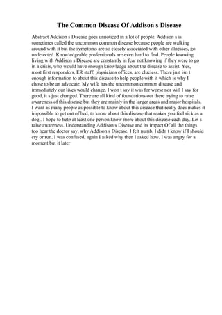The Common Disease Of Addison s Disease
Abstract Addison s Disease goes unnoticed in a lot of people. Addison s is
sometimes called the uncommon common disease because people are walking
around with it but the symptoms are so closely associated with other illnesses, go
undetected. Knowledgeable professionals are even hard to find. People knowing
living with Addison s Disease are constantly in fear not knowing if they were to go
in a crisis, who would have enough knowledge about the disease to assist. Yes,
most first responders, ER staff, physicians offices, are clueless. There just isn t
enough information to about this disease to help people with it which is why I
chose to be an advocate. My wife has the uncommon common disease and
immediately our lives would change. I won t say it was for worse nor will I say for
good, it s just changed. There are all kind of foundations out there trying to raise
awareness of this disease but they are mainly in the larger areas and major hospitals.
I want as many people as possible to know about this disease that really does makes it
impossible to get out of bed, to know about this disease that makes you feel sick as a
dog . I hope to help at least one person know more about this disease each day. Let s
raise awareness. Understanding Addison s Disease and its impact Of all the things
too hear the doctor say, why Addison s Disease. I felt numb. I didn t know if I should
cry or run. I was confused, again I asked why then I asked how. I was angry for a
moment but it later
 