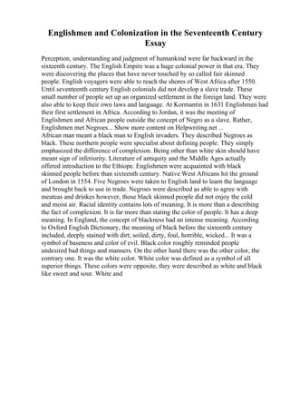 Englishmen and Colonization in the Seventeenth Century
Essay
Perception, understanding and judgment of humankind were far backward in the
sixteenth century. The English Empire was a huge colonial power in that era. They
were discovering the places that have never touched by so called fair skinned
people. English voyagers were able to reach the shores of West Africa after 1550.
Until seventeenth century English colonials did not develop a slave trade. These
small number of people set up an organized settlement in the foreign land. They were
also able to keep their own laws and language. At Kormantin in 1631 Englishmen had
their first settlement in Africa. According to Jordan, it was the meeting of
Englishmen and African people outside the concept of Negro as a slave. Rather,
Englishmen met Negroes... Show more content on Helpwriting.net ...
African man meant a black man to English invaders. They described Negroes as
black. These northern people were specialist about defining people. They simply
emphasized the difference of complexion. Being other than white skin should have
meant sign of inferiority. Literature of antiquity and the Middle Ages actually
offered introduction to the Ethiope. Englishmen were acquainted with black
skinned people before than sixteenth century. Native West Africans hit the ground
of London in 1554. Five Negroes were taken to English land to learn the language
and brought back to use in trade. Negroes were described as able to agree with
meateas and drinkes however, those black skinned people did not enjoy the cold
and moist air. Racial identity contains lots of meaning. It is more than a describing
the fact of complexion. It is far more than stating the color of people. It has a deep
meaning. In England, the concept of blackness had an intense meaning. According
to Oxford English Dictionary, the meaning of black before the sixteenth century
included, deeply stained with dirt; soiled, dirty, foul, horrible, wicked... It was a
symbol of baseness and color of evil. Black color roughly reminded people
undesired bad things and manners. On the other hand there was the other color, the
contrary one. It was the white color. White color was defined as a symbol of all
superior things. These colors were opposite, they were described as white and black
like sweet and sour. White and
 