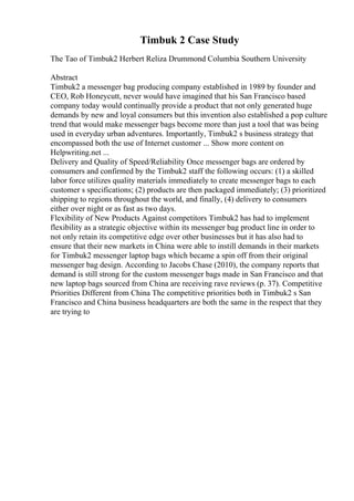 Timbuk 2 Case Study
The Tao of Timbuk2 Herbert Reliza Drummond Columbia Southern University
Abstract
Timbuk2 a messenger bag producing company established in 1989 by founder and
CEO, Rob Honeycutt, never would have imagined that his San Francisco based
company today would continually provide a product that not only generated huge
demands by new and loyal consumers but this invention also established a pop culture
trend that would make messenger bags become more than just a tool that was being
used in everyday urban adventures. Importantly, Timbuk2 s business strategy that
encompassed both the use of Internet customer ... Show more content on
Helpwriting.net ...
Delivery and Quality of Speed/Reliability Once messenger bags are ordered by
consumers and confirmed by the Timbuk2 staff the following occurs: (1) a skilled
labor force utilizes quality materials immediately to create messenger bags to each
customer s specifications; (2) products are then packaged immediately; (3) prioritized
shipping to regions throughout the world, and finally, (4) delivery to consumers
either over night or as fast as two days.
Flexibility of New Products Against competitors Timbuk2 has had to implement
flexibility as a strategic objective within its messenger bag product line in order to
not only retain its competitive edge over other businesses but it has also had to
ensure that their new markets in China were able to instill demands in their markets
for Timbuk2 messenger laptop bags which became a spin off from their original
messenger bag design. According to Jacobs Chase (2010), the company reports that
demand is still strong for the custom messenger bags made in San Francisco and that
new laptop bags sourced from China are receiving rave reviews (p. 37). Competitive
Priorities Different from China The competitive priorities both in Timbuk2 s San
Francisco and China business headquarters are both the same in the respect that they
are trying to
 