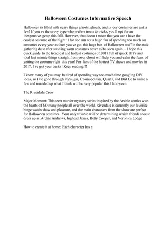 Halloween Costumes Informative Speech
Halloween is filled with scary things ghosts, ghouls, and pricey costumes are just a
few! If you re the savvy type who prefers treats to tricks, you ll opt for an
inexpensive getup this fall. However, that doesn t mean that you can t have the
coolest costume of the night! I for one am not a huge fan of spending too much on
costumes every year as then you ve got this huge box of Halloween stuff in the attic
gathering dust after stashing worn costumes never to be seen again... I hope this
quick guide to the trendiest and hottest costumes of 2017 full of quick DIYs and
total last minute things straight from your closet will help you and calm the fears of
getting the costume right this year! For fans of the hottest TV shows and movies in
2017, I ve got your backs! Keep reading!!!
I know many of you may be tired of spending way too much time googling DIY
ideas, so I ve gone through Popsugar, Cosmopolitan, Quartz, and Brit Co to name a
few and rounded up what I think will be very popular this Halloween:
The Riverdale Crew
Major Moment: This teen murder mystery series inspired by the Archie comics won
the hearts of SO many people all over the world. Riverdale is currently our favorite
binge watch show and pleasure, and the main characters from the show are perfect
for Halloween costumes. Your only trouble will be determining which friends should
dress up as Archie Andrews, Jughead Jones, Betty Cooper, and Veronica Lodge.
How to create it at home: Each character has a
 