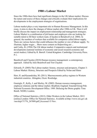 1980 s Labour Market
Since the 1980s there have had significant changes in the UK labour market. Discuss
the nature and source of these changes and critically evaluate their implications for
developments in the employment strategies of organisations.
Labour market plays a very important role in Human Resource Management. In this
essay, it aims to show the changes of labour market after 1980s in UK. Then it will
briefly discuss the impact on employment relationship and management strategies.
Labour Market is a combination of job hunter and employers who are looking for
suitable talent to fill their workers team. (Claydon in Beradwell et al. 2004). In
general, the numbers of workers that available for companies called labour supply.
There are various factors that could influence the number or size of labour supply. To
illustrate, higher wages ... Show more content on Helpwriting.net ...
and Corby, B. (1994) The UK labour market: Comparative aspects and institutional
developments (national institute of economic and social research economic and
social studies). Edited by R. Barrell. United Kingdom: Cambridge University Press.
P.1.
Beardwell and Claydon (2010) Human resource management: a contemporary
approach . Edited by Julie Beardwell and Tim Claydon
Edwards, P. (2003) The Labour market: history, structure and prospects, Chapter 3:
Labour Market: History, Structure and Prospects Edited by Nolan and Slater
Herr, H. and Kazandziska, M. (2011). Macroeconomic policy regimes in Western
industrial countries. Abingdon, Oxon: Routledge.
Gunnigle, P., Kelly, J. and Morley, M. (2002). Human resource management,
employee relations and the labour market. Bradford, England: Emerald Group Pub.
National Economic Development Office. 1989. Defusing the Demo graphic Time
Bomb. NEDO, London.
Office of National Statistics, (2012). Older Workers in the Labour Market, 2012.
[online] London: Office for National Statistics. Available at:http://www.ons.gov.uk
/ons/dcp171776_267809.pdf [Accessed 15 Nov.
 