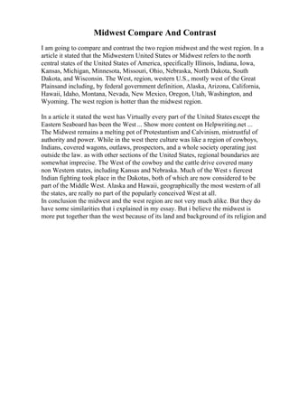 Midwest Compare And Contrast
I am going to compare and contrast the two region midwest and the west region. In a
article it stated that the Midwestern United States or Midwest refers to the north
central states of the United States of America, specifically Illinois, Indiana, Iowa,
Kansas, Michigan, Minnesota, Missouri, Ohio, Nebraska, North Dakota, South
Dakota, and Wisconsin. The West, region, western U.S., mostly west of the Great
Plainsand including, by federal government definition, Alaska, Arizona, California,
Hawaii, Idaho, Montana, Nevada, New Mexico, Oregon, Utah, Washington, and
Wyoming. The west region is hotter than the midwest region.
In a article it stated the west has Virtually every part of the United Statesexcept the
Eastern Seaboard has been the West ... Show more content on Helpwriting.net ...
The Midwest remains a melting pot of Protestantism and Calvinism, mistrustful of
authority and power. While in the west there culture was like a region of cowboys,
Indians, covered wagons, outlaws, prospectors, and a whole society operating just
outside the law. as with other sections of the United States, regional boundaries are
somewhat imprecise. The West of the cowboy and the cattle drive covered many
non Western states, including Kansas and Nebraska. Much of the West s fiercest
Indian fighting took place in the Dakotas, both of which are now considered to be
part of the Middle West. Alaska and Hawaii, geographically the most western of all
the states, are really no part of the popularly conceived West at all.
In conclusion the midwest and the west region are not very much alike. But they do
have some similarities that i explained in my essay. But i believe the midwest is
more put together than the west because of its land and background of its religion and
 