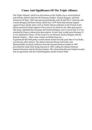 Cause And Significance Of The Triple Alliance
The Triple Alliance, which was also known as the Triplice was a secret political
and military alliance between the Germany Empire, Austria Hungary, and Italy
formed on 20 May, 1882 and renewed periodically until World War I. Germany and
Austria Hungary had been closely allied since 1879 while Italy desired support
against France shortly after it lost its North African ambitions to the French. Each
nation promised mutual support in the event of an attack by any other great power.
The treaty stipulated that Germany and Austria Hungary were to assist Italy if it was
attacked by France without prior provocation. In turn, Italy would assist Germany if
it was attacked by France. In the event of a war between Austria Hungary and the
Russian Empire,... Show more content on Helpwriting.net ...
It guaranteed that both parties would remain neutral towards each other if war broke
out between other nations. The alliance between Russia and France and
BismarckвЂІs exclusion of Russia from the German financial market in 1887
prevented the treaty from being renewed in 1890, ending the alliance between
Imperial Germany and the Russian Empire. This allowed the Russian Empire to enter
into an agreement with the United Kingdom and the French Third
 
