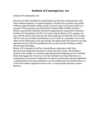 Institute of Contemporary Art
Institute of Contemporary Art
How do you make a building for contemporary art that stays contemporary in the
future without stooping to a neutral language? And how do you attract a big public
without compromising the selfish, private, exclusive time we all want to have in a
museum? These questions, put forward by Elizabeth Diller of Diller Scofidio +
Renfro, represent the urbanistic motivation supporting the construction of Boston s
Institute of Contemporary Art (ICA). In such a manner Boston s ICA engages, not
only with the urban citizen, but also the urban landscape in which the site is located.
The ICA conveys the idea of architecture as art in itself. As a presenter of art to the
urban citizen and because of its open design, the inside allows the citizens to not only
appreciate the art within the building but also see the art of the building s natural
environment and setting.
Boston s ICA situated at Fan Pier in South Boston represents a shift from
preconceived architectural constructs to more innovative forms. The building s
position in the middle of a currently undeveloped urban landscape gives it a striking
entity that engages the viewer in a way that facilitates its various functions as a
contemporary art museum. Furthermore its structure and location alter the population
s understanding of museum architecture as it has traditionally been defined, that it is
a shell that contains significant artistic work. A visual paradox becomes evident
between
 