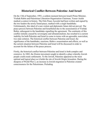 Historical Conflict Between Palestine And Israel
On the 13th of September, 1993, a seldom moment between Israeli Prime Minister,
Yitzhak Rabin and Palestinian Liberation Organisation Chairman, Yasser Arafat
marked a context in history. The Oslo Peace Accords had been written and signed by
the two leaders the newly found peace, marked with a single handshake.
Unfortunately, this ideal of a non violent and diplomatic future did not prevail. The
peace process between Palestine and Israelfailed due to the assassination of Yitzhak
Rabin, subsequent to the handshake signalling the agreement. The continuity of this
conflict initially caused by sovereignty and ultranationalism, has resulted in a current
inability for both Palestine and Israel to come to terms with an agreeable, nonviolent,
two state solution. The historical conflict between Palestine and Israel, the
significance of the handshake, reactions, Rabin s assassination and effects, as well as
the current situation between Palestine and Israel will be discussed in order to
account for the failure of the peace process.
Firstly, the historical conflict between Palestine and Israel is both complex and
extensive. In 1882, the Zionist movement sought to identify a place whereby Jewish
people could create settlements. To the Jewish, Palestine appeared as the most
optimal and logical place as it holds the site of Jewish Origin Jerusalem. During the
diaspora of World War 2, an increase in Jewish migration to Palestine created
consciousness for the Palestinians. Preluding
 