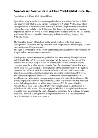 Symbols and Symbolism in A Clean Well-Lighted Place, By...
Symbolism in A Clean Well Lighted Place
Symbolism, may be defined as a non superficial representation of an idea or belief
that goes beyond what is seen. Earnest Hemingway s A Clean Well Lighted Place
uses symbolism to help convey the theme of Nihilism, the philosophy that there is
nothing heavenly to believe in. It discusses that there is no supernatural reason or
explanation of how the world is today. Three symbols: the soldier, the cafГ©, and the
shadows of the leaves, found in Hemingway s short story clearly displays this
Nihilistic theme.
The first clear display of Nihilism by the use of symbols is the brief passage
description of the soldier passing the cafГ© with the prostitute. This imagery ... Show
more content on Helpwriting.net ...
The light is supposed to let the reader see that the guard is corrupt when he should be
a loyal and an example to the community.
Hemingway s second portrayal of symbolism that a reader may distinguish is the
cafГ© itself. The cafГ© represents a sanctuary of the evilness of the world. The
namesake of the short story is a clue for the reader to see that the cafГ© would
represent some form of an asylum not only from the elements of nature, but also
safety from evil. An example of the usefulness of this sanctuary is how the deaf old
man uses the cafГ© as a safe haven to be to himself after the incident where he
almost succeeded in committing suicide and enjoys the comfort the cafГ© gives.
The old waiter represents in the cafГ© the kindness and caring that the cafГ©
should provide; whereas the younger waiter is more of a materialistic character. He
clearly displays shallowness and selfishness. Arthur Waldhorn writes that the older
waiter helps keep the light on a little longer at the cafГ© for those, who like
himself, do not want to go to bed. (P 28) The younger waiter is a protagonist in
attitude of the older waiter. The philosophy of Nihilism is brought into this theme
when the older man recites the Lord s Prayer but substitutes the word nada for every
noun in it. Nihilism is brought onto a larger scale because it is very evident that
there is nothing to believe in, even as a
 