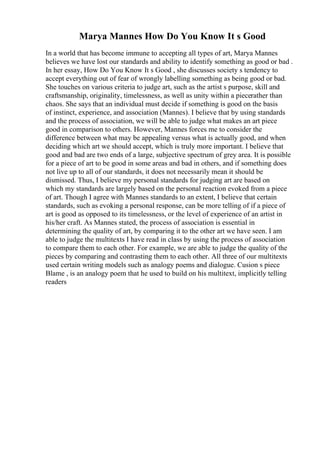 Marya Mannes How Do You Know It s Good
In a world that has become immune to accepting all types of art, Marya Mannes
believes we have lost our standards and ability to identify something as good or bad .
In her essay, How Do You Know It s Good , she discusses society s tendency to
accept everything out of fear of wrongly labelling something as being good or bad.
She touches on various criteria to judge art, such as the artist s purpose, skill and
craftsmanship, originality, timelessness, as well as unity within a piecerather than
chaos. She says that an individual must decide if something is good on the basis
of instinct, experience, and association (Mannes). I believe that by using standards
and the process of association, we will be able to judge what makes an art piece
good in comparison to others. However, Mannes forces me to consider the
difference between what may be appealing versus what is actually good, and when
deciding which art we should accept, which is truly more important. I believe that
good and bad are two ends of a large, subjective spectrum of grey area. It is possible
for a piece of art to be good in some areas and bad in others, and if something does
not live up to all of our standards, it does not necessarily mean it should be
dismissed. Thus, I believe my personal standards for judging art are based on
which my standards are largely based on the personal reaction evoked from a piece
of art. Though I agree with Mannes standards to an extent, I believe that certain
standards, such as evoking a personal response, can be more telling of if a piece of
art is good as opposed to its timelessness, or the level of experience of an artist in
his/her craft. As Mannes stated, the process of association is essential in
determining the quality of art, by comparing it to the other art we have seen. I am
able to judge the multitexts I have read in class by using the process of association
to compare them to each other. For example, we are able to judge the quality of the
pieces by comparing and contrasting them to each other. All three of our multitexts
used certain writing models such as analogy poems and dialogue. Cusion s piece
Blame , is an analogy poem that he used to build on his multitext, implicitly telling
readers
 