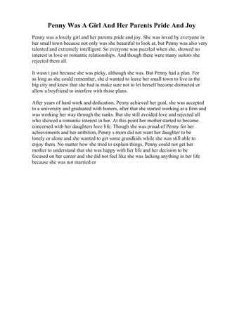 Penny Was A Girl And Her Parents Pride And Joy
Penny was a lovely girl and her parents pride and joy. She was loved by everyone in
her small town because not only was she beautiful to look at, but Penny was also very
talented and extremely intelligent. So everyone was puzzled when she, showed no
interest in love or romantic relationships. And though there were many suitors she
rejected them all.
It wasn t just because she was picky, although she was. But Penny had a plan. For
as long as she could remember, she d wanted to leave her small town to live in the
big city and knew that she had to make sure not to let herself become distracted or
allow a boyfriend to interfere with those plans.
After years of hard work and dedication, Penny achieved her goal, she was accepted
to a university and graduated with honors, after that she started working at a firm and
was working her way through the ranks. But she still avoided love and rejected all
who showed a romantic interest in her. At this point her motherstarted to become
concerned with her daughters love life. Though she was proud of Penny for her
achievements and her ambition, Penny s mom did not want her daughter to be
lonely or alone and she wanted to get some grandkids while she was still able to
enjoy them. No matter how she tried to explain things, Penny could not get her
mother to understand that she was happy with her life and her decision to be
focused on her career and she did not feel like she was lacking anything in her life
because she was not married or
 