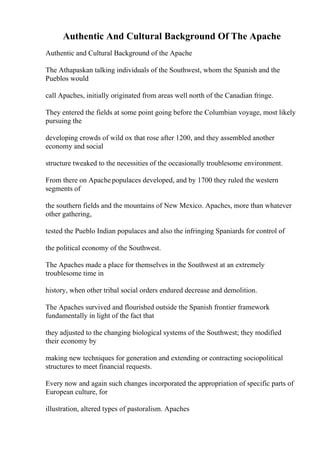 Authentic And Cultural Background Of The Apache
Authentic and Cultural Background of the Apache
The Athapaskan talking individuals of the Southwest, whom the Spanish and the
Pueblos would
call Apaches, initially originated from areas well north of the Canadian fringe.
They entered the fields at some point going before the Columbian voyage, most likely
pursuing the
developing crowds of wild ox that rose after 1200, and they assembled another
economy and social
structure tweaked to the necessities of the occasionally troublesome environment.
From there on Apache populaces developed, and by 1700 they ruled the western
segments of
the southern fields and the mountains of New Mexico. Apaches, more than whatever
other gathering,
tested the Pueblo Indian populaces and also the infringing Spaniards for control of
the political economy of the Southwest.
The Apaches made a place for themselves in the Southwest at an extremely
troublesome time in
history, when other tribal social orders endured decrease and demolition.
The Apaches survived and flourished outside the Spanish frontier framework
fundamentally in light of the fact that
they adjusted to the changing biological systems of the Southwest; they modified
their economy by
making new techniques for generation and extending or contracting sociopolitical
structures to meet financial requests.
Every now and again such changes incorporated the appropriation of specific parts of
European culture, for
illustration, altered types of pastoralism. Apaches
 