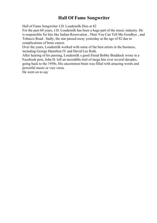 Hall Of Fame Songwriter
Hall of Fame Songwriter J.D. Loudemilk Dies at 82
For the past 60 years, J.D. Loudemilk has been a huge part of the music industry. He
is responsible for hits like Indian Reservation , Then You Can Tell Me Goodbye , and
Tobacco Road . Sadly, the star passed away yesterday at the age of 82 due to
complications of bone cancer.
Over the years, Loudemilk worked with some of the best artists in the business,
including George Hamilton IV and David Lee Roth.
After hearing of his passing, Loudemilk s good friend Bobby Braddock wrote in a
Facebook post, John D. left an incredible trail of mega hits over several decades,
going back to the 1950s. His uncommon brain was filled with amazing words and
powerful music or vice versa.
He went on to say
 