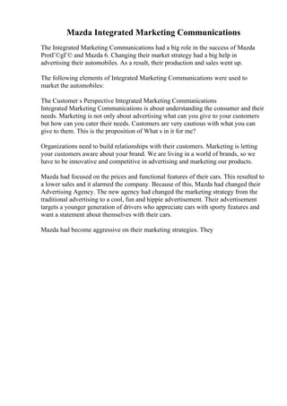 Mazda Integrated Marketing Communications
The Integrated Marketing Communications had a big role in the success of Mazda
ProtГ©gГ© and Mazda 6. Changing their market strategy had a big help in
advertising their automobiles. As a result, their production and sales went up.
The following elements of Integrated Marketing Communications were used to
market the automobiles:
The Customer s Perspective Integrated Marketing Communications
Integrated Marketing Communications is about understanding the consumer and their
needs. Marketing is not only about advertising what can you give to your customers
but how can you cater their needs. Customers are very cautious with what you can
give to them. This is the proposition of What s in it for me?
Organizations need to build relationships with their customers. Marketing is letting
your customers aware about your brand. We are living in a world of brands, so we
have to be innovative and competitive in advertising and marketing our products.
Mazda had focused on the prices and functional features of their cars. This resulted to
a lower sales and it alarmed the company. Because of this, Mazda had changed their
Advertising Agency. The new agency had changed the marketing strategy from the
traditional advertising to a cool, fun and hippie advertisement. Their advertisement
targets a younger generation of drivers who appreciate cars with sporty features and
want a statement about themselves with their cars.
Mazda had become aggressive on their marketing strategies. They
 