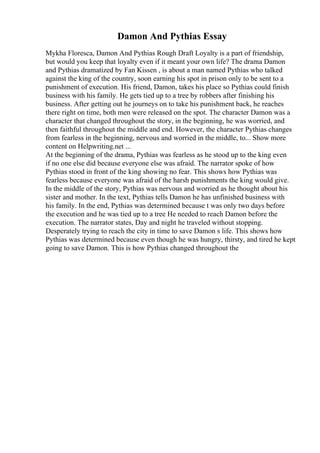 Damon And Pythias Essay
Mykha Floresca, Damon And Pythias Rough Draft Loyalty is a part of friendship,
but would you keep that loyalty even if it meant your own life? The drama Damon
and Pythias dramatized by Fan Kissen , is about a man named Pythias who talked
against the king of the country, soon earning his spot in prison only to be sent to a
punishment of execution. His friend, Damon, takes his place so Pythias could finish
business with his family. He gets tied up to a tree by robbers after finishing his
business. After getting out he journeys on to take his punishment back, he reaches
there right on time, both men were released on the spot. The character Damon was a
character that changed throughout the story, in the beginning, he was worried, and
then faithful throughout the middle and end. However, the character Pythias changes
from fearless in the beginning, nervous and worried in the middle, to... Show more
content on Helpwriting.net ...
At the beginning of the drama, Pythias was fearless as he stood up to the king even
if no one else did because everyone else was afraid. The narrator spoke of how
Pythias stood in front of the king showing no fear. This shows how Pythias was
fearless because everyone was afraid of the harsh punishments the king would give.
In the middle of the story, Pythias was nervous and worried as he thought about his
sister and mother. In the text, Pythias tells Damon he has unfinished business with
his family. In the end, Pythias was determined because t was only two days before
the execution and he was tied up to a tree He needed to reach Damon before the
execution. The narrator states, Day and night he traveled without stopping.
Desperately trying to reach the city in time to save Damon s life. This shows how
Pythias was determined because even though he was hungry, thirsty, and tired he kept
going to save Damon. This is how Pythias changed throughout the
 