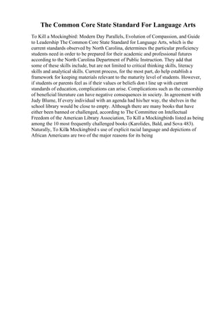 The Common Core State Standard For Language Arts
To Kill a Mockingbird: Modern Day Parallels, Evolution of Compassion, and Guide
to Leadership The Common Core State Standard for Language Arts, which is the
current standards observed by North Carolina, determines the particular proficiency
students need in order to be prepared for their academic and professional futures
according to the North Carolina Department of Public Instruction. They add that
some of these skills include, but are not limited to critical thinking skills, literacy
skills and analytical skills. Current process, for the most part, do help establish a
framework for keeping materials relevant to the maturity level of students. However,
if students or parents feel as if their values or beliefs don t line up with current
standards of education, complications can arise. Complications such as the censorship
of beneficial literature can have negative consequences in society. In agreement with
Judy Blume, If every individual with an agenda had his/her way, the shelves in the
school library would be close to empty. Although there are many books that have
either been banned or challenged, according to The Committee on Intellectual
Freedom of the American Library Association, To Kill a Mockingbird
is listed as being
among the 10 most frequently challenged books (Karolides, Bald, and Sova 483).
Naturally, To Killa Mockingbird s use of explicit racial language and depictions of
African Americans are two of the major reasons for its being
 