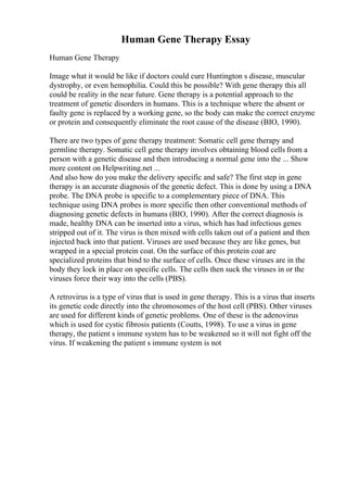 Human Gene Therapy Essay
Human Gene Therapy
Image what it would be like if doctors could cure Huntington s disease, muscular
dystrophy, or even hemophilia. Could this be possible? With gene therapy this all
could be reality in the near future. Gene therapy is a potential approach to the
treatment of genetic disorders in humans. This is a technique where the absent or
faulty gene is replaced by a working gene, so the body can make the correct enzyme
or protein and consequently eliminate the root cause of the disease (BIO, 1990).
There are two types of gene therapy treatment: Somatic cell gene therapy and
germline therapy. Somatic cell gene therapy involves obtaining blood cells from a
person with a genetic disease and then introducing a normal gene into the ... Show
more content on Helpwriting.net ...
And also how do you make the delivery specific and safe? The first step in gene
therapy is an accurate diagnosis of the genetic defect. This is done by using a DNA
probe. The DNA probe is specific to a complementary piece of DNA. This
technique using DNA probes is more specific then other conventional methods of
diagnosing genetic defects in humans (BIO, 1990). After the correct diagnosis is
made, healthy DNA can be inserted into a virus, which has had infectious genes
stripped out of it. The virus is then mixed with cells taken out of a patient and then
injected back into that patient. Viruses are used because they are like genes, but
wrapped in a special protein coat. On the surface of this protein coat are
specialized proteins that bind to the surface of cells. Once these viruses are in the
body they lock in place on specific cells. The cells then suck the viruses in or the
viruses force their way into the cells (PBS).
A retrovirus is a type of virus that is used in gene therapy. This is a virus that inserts
its genetic code directly into the chromosomes of the host cell (PBS). Other viruses
are used for different kinds of genetic problems. One of these is the adenovirus
which is used for cystic fibrosis patients (Coutts, 1998). To use a virus in gene
therapy, the patient s immune system has to be weakened so it will not fight off the
virus. If weakening the patient s immune system is not
 