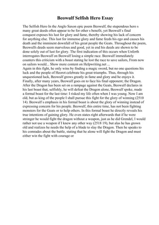 Beowulf Selfish Hero Essay
The Selfish Hero In the Anglo Saxon epic poem Beowulf, the stupendous hero s
many great deeds often appear to be for other s benefit, yet Beowulf s final
conquest exposes his lust for glory and fame, thereby showing his lack of concern
for anything else. This lust for immense glory and fame feeds his ego and causes his
death and the imminent downfall of his great people the Geats. Throughout the poem,
Beowulfs deeds seem marvelous and good, yet in end his deeds are shown to be
done solely out of lust for glory. The first indication of this occurs when Unferth
interrogates Beowulf on Beowulf losing a simple race. Beowulf immediately
counters this criticism with a boast stating he lost the race to save sailors, From now
on sailors would... Show more content on Helpwriting.net ...
Again in this fight, he only wins by finding a magic sword, but no one questions his
luck and the people of Heorot celebrate his great triumphs. Thus, through his
unquestioned luck, Beowulf grows greatly in fame and glory and he enjoys it.
Finally, after many years, Beowulf goes on to face his final opponent; the Dragon.
After the Dragon has been set on a rampage against the Geats, Beowulf declares in
his last boast that, selfishly, he will defeat the Dragon alone, Beowulf spoke, made
a formal boast for the last time: I risked my life often when I was young. Now I am
old, but as king of the people I shall pursue this fight for the glory of winning (2510
14). Beowulf s emphasis in his formal boast is about the glory of winning instead of
expressing concern for his people. Beowulf, this entire time, has not been fighting
monsters for the Geats or to help others. In this formal boast he directly reveals his
true intentions of gaining glory. He even states right afterwards that if he were
stronger he would fight the dragon without a weapon, just as he did Grendel, I would
rather not use a weapon if I knew any other way (2518 19), but alas he has grown
old and realizes he needs the help of a blade to slay the Dragon. Then he speaks to
his comrades about the battle, stating that he alone will fight the Dragon and must
either win the fight with courage or
 