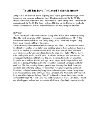 To All The Boys I Ve Loved Before Summary
Jenny Han is an american author of young adult fiction geared towards high school
teens who love romance and drama. Jenny Han is the author of the To All The
Boys I ve Loved Before series and The Summer I Turned Pretty series. She also is in
production of the To All The Boys I ve Loved Before movie. During her work, she
earned a GoodReads Choice Awards nomination for best young adult fiction.
____________________________________________________________________________
REVIEW
To All The Boys I ve Loved Before is a young adult fiction novel written by Jenny
Han. The book has a total of 367 pages and is recommended for ages 12 17. The
main characters include Lara Jean Covey Song (Main Character), Margot Covey ...
Show more content on Helpwriting.net ...
She is extremely close to her two sisters Margot and Kitty . Lara Jean writes letters
to all the boys she has loved before as a goodbye letter to them and stores them in a
hatbox her mother gave her before her death. Her sister Margot dates their next
door neighbor, Josh, who Laura Jean claims she liked first . Before Margot moves
off to college she breaks up with Josh. Lara Jean s letters get sent by someone, that
gets revealed at the end of the book. The next morning, Josh asks her about the
letter she wrote to him. She lies and says she no longer has feelings for him, and
says she is dating, Peter Kavinsky, the coolest boy in school. Lara Jean and Peter
decide to fake date, causing them to spend ample time together. Both Lara Jean
and Peter end up having feelings for each other. Josh ends up getting jealous of
Peter and confronts him causing Margot to overhear the conversation. Margot and
Lara Jean eventually make up but, do Josh, Lara Jean, and Peter make up? You will
have to read the book to find out. To All The Boys I ve Loved Before storyline is
continued through P.S. I Still LoveYou and Forever and Always, Lara Jean . To find
out what happens to Lara Jean you must read all three of the books to complete the
 