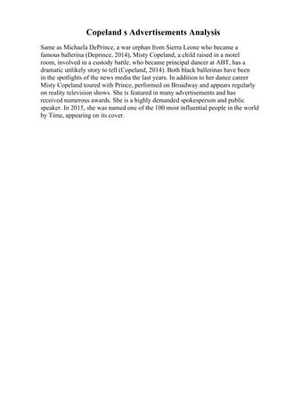 Copeland s Advertisements Analysis
Same as Michaela DePrince, a war orphan from Sierra Leone who became a
famous ballerina (Deprince, 2014), Misty Copeland, a child raised in a motel
room, involved in a custody battle, who became principal dancer at ABT, has a
dramatic unlikely story to tell (Copeland, 2014). Both black ballerinas have been
in the spotlights of the news media the last years. In addition to her dance career
Misty Copeland toured with Prince, performed on Broadway and appears regularly
on reality television shows. She is featured in many advertisements and has
received numerous awards. She is a highly demanded spokesperson and public
speaker. In 2015, she was named one of the 100 most influential people in the world
by Time, appearing on its cover.
 