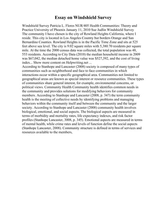 Essay on Windshield Survey
Windshield Survey Patricia L. Flores NUR/405 Health Communities: Theory and
Practice University of Phoenix January 11, 2010 Sue Judlin Windshield Survey
The community I have chosen is the city of Rowland Heights California, where I
reside. This city is located in Los Angeles Country but borders Orange and San
Bernardino Counties. Rowland Heights is in the Pacific Time Zone and sits at 525
feet above sea level. The city is 9.02 square miles with 5,380.70 residents per square
mile. At the time the 2000 census data was collected, the total population was 48,
553 residents. According to City Data (2010) the median household income in 2009
was $67,042, the median detached home value was $527,392, and the cost of living
index... Show more content on Helpwriting.net ...
According to Stanhope and Lancaster (2008) society is composed of many types of
communities such as neighborhood and face to face communities in which
interactions occur within a specific geographical area. Communities not limited to
geographical areas are known as special interest or resource communities. These types
of communities share general interest, for example, environmental concerns, or
political views. Community Health Community health identifies common needs in
the community and provides solutions for modifying behaviors for community
members. According to Stanhope and Lancaster (2008, p. 347) the term community
health is the meeting of collective needs by identifying problems and managing
behaviors within the community itself and between the community and the larger
society. According to Stanhope and Lancaster (2008) community health involves
biological, emotional, and social aspects. The biological aspects are measured in
terms of morbidity and mortality rates, life expectancy indexes, and risk factor
profiles (Stanhope Lancaster, 3008, p. 345). Emotional aspects are measured in terms
of mental health, while crime rates and levels of function define the social aspects
(Stanhope Lancaster, 2008). Community structure is defined in terms of services and
resources available to the members,
 