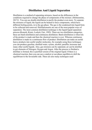 Distillation And Liquid Separation
Distillation is a method of separating mixtures, based on the differences in the
conditions required to change the phase of components of the mixture. (Helmenstine,
2017)1. You can use double distillation to purify the product even more. To separate
the mixtures of liquid, the liquid can be heated to force components, which have
different boiling points, in to the gas phase. The gas is the condensed into liquid form
to be collected and removed. Distillationunits are one of the most popular ways of
separation. The most common distillation technique is the liquid liquid separation
process (Kunesh, Kister, Lockett, Fair, 1995). There are two distillation categories,
these are batch distillation and continuous distillation. Batch distillation is when lots
of the product is made and then the chemical reaction is over. Whereas continuous
distillation is made in a continuous flow of product. Distillation can make un useful
heavy products into useful smaller molecules, for example using these techniques
you can produce gasoline, distilled water, xylene, alcohol, paraffin, kerosene and
many other useful liquids. Also, gas mixtures can be separated, air can be distilled
to get elements of Nitrogen, Oxygen and Argon. After the process is finished a
distillate is formed, this is purified version of the original liquid. If there is a
chemical reaction, then you can use a catalyst or use phase equilibria to shift the
equilibrium to the favourable side. There are also many techniques used
 