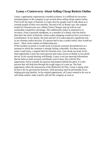 Lenny s Controversy About Selling Cheap Baskets Online
Lenny s opportunity experienced a needed evolution. It is difficult for investors
and participants in the company to get excited about selling cheap caskets online.
First of all, the topic of funerals is a topic that few people want to talk about as it
reminds people of their own morality. Second of all, as Randy says, the original
model for Funerals.com was a Better Faster Cheaper start up with no real
sustainable competitive advantage. This additionally makes it unattractive to
investors. From a personal standpoint, as a member of a family who has had to
plan their fair share of funerals, online casket shopping would not have even been a
consideration. In my family, the look and feel of a casket played a significant role
in our ultimate casket decision. If a person had to buy a casket online, they would not
know... Show more content on Helpwriting.net ...
If this incident occurred, it would result in extreme customer dissatisfaction at a
moment in which the customer is already feeling vulnerable. For these reasons,
when I read Lenny s original idea for Funerals.com, I just shook my head. In his
final opportunity Lenny has more passion and comes across to Randy as less profit
driven. In his second meeting with Randy, Lenny is not just spewing information
that he believes both investors and Randy want to hear, like with his first
opportunity, but he actually has passion and purpose behind his pitch. It is this
passion that will help him through the rough stages of a start up. The final
opportunity offers the intersection of the Deferred Life Plan. Lenny is doing what
he has to do, by growing the business, while pursuing what he presumably loves,
helping grieving families. In his original opportunity, all Lenny wanted to do was to
sell cheap caskets, make a profit, and sell the company as soon as
 