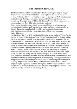 The Truman Show Essay
The Truman Show is a film which has been developed through a range of images.
Peter Weir has creatively directed a film portraying the media and its impact on
society. Within this film we see the effectiveness of techniques, which include camera
angles, framing, shot types, camera movement, style of music, costuming and
sequencing. By using a range of different techniques Weir is able to create emotive
images and portray three different worlds to the audience.
Image is everything in today s society appearance of things have become more
important that what they really are and these images are being constantly fed to us
through the media. Image has both a positive and negative influence on the
individual but most people have been drawn into ... Show more content on
Helpwriting.net ...
Another image that Peter Weirused in this film is the representation of Christof as the
director or creator of The Truman Show. Christof portrays himself as the man behind
the show and once we are able to see through his tough exterior we can see that he
is not a completely unsympathetic character but quite and conservative. Christof is a
very powerful man and is portrayed as a god like figure. This is shown through the
image of individual versus society as Truman the individual is constantly trying to
break free from the control and strong hold of Christof who represents the society.
Meryl , Truman s wife is clearly shown as an actor and portraying an image of
stereotypical women from the 1950 s with her fitted bodices and flared knee length
skirts. She plays and overly devoted mother like figure to Truman. Meryl is also
used for product placement and in the middle of a conversation with Truman she will
begin to describe the wonders of a product. In the beginning Truman just thinks she is
being enthusiastic. But soon begins to realise that she isn t talking to him and in fact
is selling the product to viewers. Meryl continually tries to manipulate Truman
emphasising her superiority over him. Throughout the film we can clearly see Meryl
and Truman show no emotion towards each other this helps emphasise Truman s love
for Silvia and the construction of her image. Peter
 