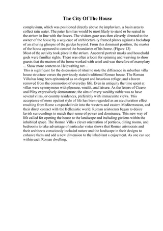 The City Of The House
compluvium, which was positioned directly above the impluvium, a basin area to
collect rain water. The pater familias would be most likely to stand or be seated in
the atrium in line with the fauces. The visitors gaze was then cleverly directed to the
owner of the house by a sequence of architecturally framed planes against a backdrop
of an alluring glimpse of the garden beyond. From this dominant position, the master
of the house appeared to control the boundaries of his home. (Figure 13)
Most of the activity took place in the atrium. Ancestral portrait masks and household
gods were familiar sights. There was often a loom for spinning and weaving to show
guests that the matron of the home worked with wool and was therefore of exemplary
... Show more content on Helpwriting.net ...
This is significant for the discussion of ritual to note the difference in suburban villa
house structure verses the previously stated traditional Roman house. The Roman
Villa has long been epitomized as an elegant and luxurious refuge, and a haven
removed from the commotion of everyday life. Even in antiquity the time spent at
villas were synonymous with pleasure, wealth, and leisure. As the letters of Cicero
and Pliny expressively demonstrate, the aim of every wealthy noble was to have
several villas, or country residences, preferably with immaculate views. This
acceptance of more opulent style of life has been regarded as an acculturation effect
resulting from Rome s expanded rule into the western and eastern Mediterranean, and
their direct contact with the Hellenistic world. Roman aristocrats began to desire
lavish surroundings to match their sense of power and dominance. This new way of
life called for opening the house to the landscape and including gardens within the
inhabited space. The Roman Villa s clever orientation of porticos, dining rooms, and
bedrooms to take advantage of particular vistas shows that Roman aristocrats and
their architects consciously included nature and the landscape in their designs to
enhance them and add a new dimension to the inhabitant s enjoyment. As one can see
within each Roman dwelling,
 