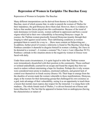 Repression of Women in Euripides The Bacchae Essay
Repression of Women in Euripides The Bacchae
Many different interpretations can be derived from themes in Euripides s The
Bacchae, most of which assume that, in order to punish the women of Thebes for
their impudence, the god Dionysus drove them mad. However, there is evidence to
believe that another factor played into this confrontation. Because of the trend of
male dominance in Greek society, women suffered in oppression and bore a social
stigma which led to their own vulnerability in becoming Dionysus s target. In
essence, the Thebian women practically fostered Dionysian insanity through their
longing to rebel against social norms. Their debilitating conditions as women
prompted them to search for a way to ... Show more content on Helpwriting.net ...
In addition, further proof of women s inferiority is found in The Bacchae when King
Pentheus considers it shameful to disguise himself in women s clothing. Do I have to
be demoted to a woman?...A woman s costume? No, I won t; I can t (Bacchae 50 51).
Pentheus s attitude in this situation attests to the negativity women in Greece were
faced with daily.
Under these acute circumstances, it is quite logical to infer that Thebian women
were tremendously dissatisfied with their position in the community. Those confined
or isolated undoubtedly yearned for an escape and found the stigma they bore too
much to endure without entertaining a hope for freedom. Perhaps this is why women
were considered more prone to madness, emotional outbursts, and general lack of
control over themselves in Greek society (Source 10). Their hope to emerge from the
the shackles of sexism made the women vulnerable to these manifestations. Dionysus,
angry at the women for their demeaning gossip that challenged his own existence as
a god, took advantage of their vulnerability, seeing it as an opportunity to teach them
a lesson that mortals must express due respect for the immortal. I ve stung them with
madness...The whole female seed of Thebes, I ve driven frenzied out of house and
home (Bacchae 4). The fact that he appeared in human form as andrognyous (having
the characteristics or nature of
 