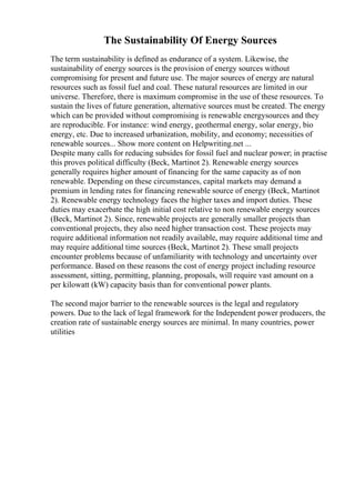 The Sustainability Of Energy Sources
The term sustainability is defined as endurance of a system. Likewise, the
sustainability of energy sources is the provision of energy sources without
compromising for present and future use. The major sources of energy are natural
resources such as fossil fuel and coal. These natural resources are limited in our
universe. Therefore, there is maximum compromise in the use of these resources. To
sustain the lives of future generation, alternative sources must be created. The energy
which can be provided without compromising is renewable energysources and they
are reproducible. For instance: wind energy, geothermal energy, solar energy, bio
energy, etc. Due to increased urbanization, mobility, and economy; necessities of
renewable sources... Show more content on Helpwriting.net ...
Despite many calls for reducing subsides for fossil fuel and nuclear power; in practise
this proves political difficulty (Beck, Martinot 2). Renewable energy sources
generally requires higher amount of financing for the same capacity as of non
renewable. Depending on these circumstances, capital markets may demand a
premium in lending rates for financing renewable source of energy (Beck, Martinot
2). Renewable energy technology faces the higher taxes and import duties. These
duties may exacerbate the high initial cost relative to non renewable energy sources
(Beck, Martinot 2). Since, renewable projects are generally smaller projects than
conventional projects, they also need higher transaction cost. These projects may
require additional information not readily available, may require additional time and
may require additional time sources (Beck, Martinot 2). These small projects
encounter problems because of unfamiliarity with technology and uncertainty over
performance. Based on these reasons the cost of energy project including resource
assessment, sitting, permitting, planning, proposals, will require vast amount on a
per kilowatt (kW) capacity basis than for conventional power plants.
The second major barrier to the renewable sources is the legal and regulatory
powers. Due to the lack of legal framework for the Independent power producers, the
creation rate of sustainable energy sources are minimal. In many countries, power
utilities
 