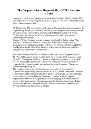 The Corporate Social Responsibility Of The Emirates
Airline
In my report I will briefly mention about the CSR of Emirates Airline, Firstly CSR is
very important for every company these days to achieve success in sustainable society
and to stay in humans mind.
CSR Stands for: The Corporate Social Responsibility means that any company has the
responsibility toward the community such as any social organization, more you work
on CSR the more you will build trust and sustainable relationship with people.
CSR includes the satisfaction of the population together with maintaining a
supportable environment.
Emirates Airline: Emirates is an air company established in Dubai, United Arab
Emirates. The Emirates airline is a branch of The Emirates Group, which is
completely held by the administration of Dubai s Investment Corporation of Dubai,
His Highness Sheikh Ahmed bin Saeed Al Maktoum is the Chairman and Main
Policymaking of Emirates Airline Group.
Facts about Emirates Airline: 1st founded in 1985, and started its operation on 25
10 1985, 2nd Largest Airline in Middle East, 3rd It operates 3300 flights per week
with 66725 Employees, 4th in 2017 Emirates mark esteem grows 17% to achieve
US$7.7 billion, 5th Emirates aim to have over 320 aircraft by 2018. Main CSR
responsibilities: Advance social interaction enhance environment ... Show more
content on Helpwriting.net ...
The objective of this enterprise is to support non profit environmental or
organizations by providing a funding award of up to $150,000. A Greener Tomorrow
is an outcome of Emirates commitment to achieve sustainability and environmental
conservation. Through A Greener Tomorrow , Emirates is able to support
organizations that work at the grassroots level in engaging with communities to
conserve their environment. Emirates are pleased with the positive impact that the
winners of A Greener Tomorrow have had on their communities and they look
forward to following their progress into the
 