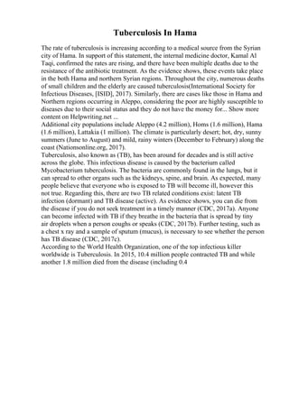Tuberculosis In Hama
The rate of tuberculosis is increasing according to a medical source from the Syrian
city of Hama. In support of this statement, the internal medicine doctor, Kamal Al
Taqi, confirmed the rates are rising, and there have been multiple deaths due to the
resistance of the antibiotic treatment. As the evidence shows, these events take place
in the both Hama and northern Syrian regions. Throughout the city, numerous deaths
of small children and the elderly are caused tuberculosis(International Society for
Infectious Diseases, [ISID], 2017). Similarly, there are cases like those in Hama and
Northern regions occurring in Aleppo, considering the poor are highly susceptible to
diseases due to their social status and they do not have the money for... Show more
content on Helpwriting.net ...
Additional city populations include Aleppo (4.2 million), Homs (1.6 million), Hama
(1.6 million), Lattakia (1 million). The climate is particularly desert; hot, dry, sunny
summers (June to August) and mild, rainy winters (December to February) along the
coast (Nationsonline.org, 2017).
Tuberculosis, also known as (TB), has been around for decades and is still active
across the globe. This infectious disease is caused by the bacterium called
Mycobacterium tuberculosis. The bacteria are commonly found in the lungs, but it
can spread to other organs such as the kidneys, spine, and brain. As expected, many
people believe that everyone who is exposed to TB will become ill, however this
not true. Regarding this, there are two TB related conditions exist: latent TB
infection (dormant) and TB disease (active). As evidence shows, you can die from
the disease if you do not seek treatment in a timely manner (CDC, 2017a). Anyone
can become infected with TB if they breathe in the bacteria that is spread by tiny
air droplets when a person coughs or speaks (CDC, 2017b). Further testing, such as
a chest x ray and a sample of sputum (mucus), is necessary to see whether the person
has TB disease (CDC, 2017c).
According to the World Health Organization, one of the top infectious killer
worldwide is Tuberculosis. In 2015, 10.4 million people contracted TB and while
another 1.8 million died from the disease (including 0.4
 