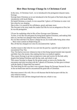 How Does Scrooge Change In A Christmas Carol
In the story, A Christmas Carol , we re introduced to the protagonist chaacter name,
Scrooge.
Scrooge hates Christmas as we are introduced in the first parts of the book along with
introduction with Jacob Marley.
He hated Christmas so much, it even caused the 3 ghost s of Christmas to come visit
him when he was sleeping.
Due to this, it is caused by his selfishness, greed, and many more.
The first part in the story made the readers feel like he was an antagonist at first, but
he was the protagonist.
I ll now be explaining what its like of how Scrooge seen Christmas,
To him, it was like fun and games by being harsh against Christmas, and making little
kids cry; but that was changed when Jacob Marley came in.
He was then told that if he doesn t change his act; he would suffer being alone when
... Show more content on Helpwriting.net ...
But, all that has changed ever since he encountered the 3 ghosts.
Another reason is that when he was sent into the past by a specific type of ghost; he
encountered Tiny Tim.
Tiny Tim had no recovery whatsoever due to him being injured (mental state injured)
and didn t have the money; thus making him have no medical supplies.
Thus causes Scrooge to go into an depressive state and worries for the kids safety
despite him hating Christmas until the day ends, and which is sad.
This causes Scrooge to change for the greater good; as soon as he finishes the
encounters and time traveling with the 3 ghosts of Christmas, he then goes to dinner
with the family (I forgot their last names).
The final thing for this was that it was a greater change for Scrooge; because he was
in fact an harsh man until he encountered the good side of Christmas.
One more reason is his wife. His ex wife because that he had an past with her; he
only relied on money.
This made his wife call him changed and what not, which is very
 