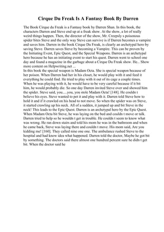Cirque Du Freak Is A Fantasy Book By Darren
The Book Cirque du Freak is a Fantasy book by Darren Shan. In this book, the
characters Darren and Steve end up at a freak show. At the show, a lot of really
weird things happen. Then, the director of the show, Mr. Creepsly s poisonous
spider bites Steve and the only way Steve can survive is if Darren becomes a vampire
and saves him. Darren in the book Cirque Du Freak, is clearly an archetypal hero by
saving Steve. Darren saves Steve by becoming a Vampire. This can be proven by
the Initiating Event, Epic Quest, and the Special Weapons. Darren is an archetypal
hero because he has an initiating event to start his quest. Darren went to school one
day and found a magazine in the garbage about a Cirque Du Freak show. He... Show
more content on Helpwriting.net ...
In this book the special weapon is Madam Octa. She is special weapon because of
her poison. When Darren had her in his closet, he would play with it and feed it
everything he could find. He tried to play with it out of its cage a couple times.
When he was playing with it, he would have to be very careful because if it bit
him, he would probably die. So one day Darren invited Steve over and showed him
the spider. Steve said, you.....you, you stole Madam Octa! [148]. He couldn t
believe his eyes. Steve wanted to pet it and play with it. Darren told Steve how to
hold it and if it crawled on his head to not move. So when the spider was on Steve,
it started crawling up his neck. All of a sudden, it jumped up and bit Steve in the
neck! This leads to the Epic Quest. Darren is an archetypal hero by the Epic Quest.
When Madam Octa bit Steve, he was laying on the bed and couldn t move or talk.
Darren tried to help so he wouldn t get in trouble. He couldn t seem to know what
was wrong. He ran down stairs and told his mom he was in the bathroom and when
he came back, Steve was laying there and couldn t move. His mom said, Are you
kidding me! [160]. They called nine one one. The ambulance rushed Steve to the
hospital and had know idea what happened. Darren told the doctor, Maybe he got bit
by something. The doctors said there almost one hundred percent sure he didn t get
bit. When the doctor said he
 