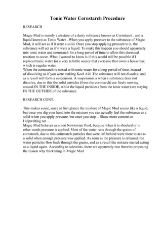 Tonic Water Cornstarch Procedure
RESEARCH
Magic Mud is mainly a mixture of a dusty substance known as Cornstarch , and a
liquid known as Tonic Water . When you apply pressure to the substance of Magic
Mud, it will act as if it were a solid. Once you stop applying pressure to it, the
substance will act as if it were a liquid. To make this happen you should apparently
mix tonic water and cornstarch for a long period of time to allow this chemical
reaction to occur. What I wanted to know is if this would still be possible if I
replaced tonic water for a very reliable source that everyone that owns a house has;
which is regular water
When the cornstarch is mixed with tonic water for a long period of time, instead
of dissolving as if you were making Kool Aid. The substance will not dissolve, and
as a result will form a suspension. A suspension is when a substance does not
dissolve, due to this the solid particles (from the cornstarch) are freely moving
around IN THE INSIDE, while the liquid particles (from the tonic water) are staying
IN THE OUTSIDE of the substance.
RESEARCH CONT.
This makes sense, since at first glance the mixture of Magic Mud seems like a liquid,
but once you dig your hand into the mixture you can actually feel the substance as a
solid when you apply pressure, but once you stop ... Show more content on
Helpwriting.net ...
Magic Mud behaves as a non Newtonian fluid, because when it is shocked or in
other words pressure is applied. Most of the water runs through the grains of
cornstarch, due to this cornstarch particles that were left behind were there to act as
a solid when enough pressure was applied. As soon as the pressure is released, the
water particles flow back through the grains, and as a result the mixture started acting
as a liquid again. According to scientists, there are apparently two theories proposing
the reason why thickening in Magic Mud
 
