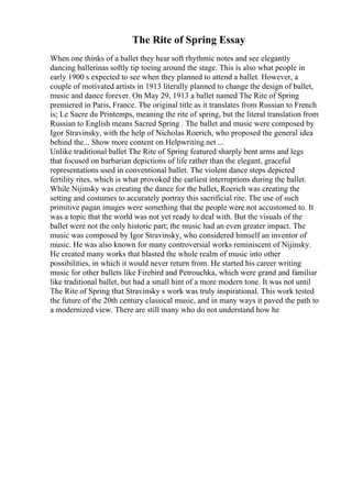 The Rite of Spring Essay
When one thinks of a ballet they hear soft rhythmic notes and see elegantly
dancing ballerinas softly tip toeing around the stage. This is also what people in
early 1900 s expected to see when they planned to attend a ballet. However, a
couple of motivated artists in 1913 literally planned to change the design of ballet,
music and dance forever. On May 29, 1913 a ballet named The Rite of Spring
premiered in Paris, France. The original title as it translates from Russian to French
is; Le Sacre du Printemps, meaning the rite of spring, but the literal translation from
Russian to English means Sacred Spring . The ballet and music were composed by
Igor Stravinsky, with the help of Nicholas Roerich, who proposed the general idea
behind the... Show more content on Helpwriting.net ...
Unlike traditional ballet The Rite of Spring featured sharply bent arms and legs
that focused on barbarian depictions of life rather than the elegant, graceful
representations used in conventional ballet. The violent dance steps depicted
fertility rites, which is what provoked the earliest interruptions during the ballet.
While Nijinsky was creating the dance for the ballet, Roerich was creating the
setting and costumes to accurately portray this sacrificial rite. The use of such
primitive pagan images were something that the people were not accustomed to. It
was a topic that the world was not yet ready to deal with. But the visuals of the
ballet were not the only historic part; the music had an even greater impact. The
music was composed by Igor Stravinsky, who considered himself an inventor of
music. He was also known for many controversial works reminiscent of Nijinsky.
He created many works that blasted the whole realm of music into other
possibilities, in which it would never return from. He started his career writing
music for other ballets like Firebird and Petrouchka, which were grand and familiar
like traditional ballet, but had a small hint of a more modern tone. It was not until
The Rite of Spring that Stravinsky s work was truly inspirational. This work tested
the future of the 20th century classical music, and in many ways it paved the path to
a modernized view. There are still many who do not understand how he
 