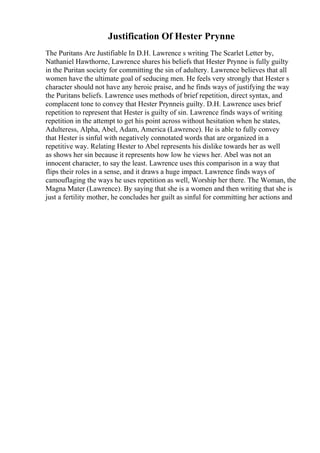 Justification Of Hester Prynne
The Puritans Are Justifiable In D.H. Lawrence s writing The Scarlet Letter by,
Nathaniel Hawthorne, Lawrence shares his beliefs that Hester Prynne is fully guilty
in the Puritan society for committing the sin of adultery. Lawrence believes that all
women have the ultimate goal of seducing men. He feels very strongly that Hester s
character should not have any heroic praise, and he finds ways of justifying the way
the Puritans beliefs. Lawrence uses methods of brief repetition, direct syntax, and
complacent tone to convey that Hester Prynneis guilty. D.H. Lawrence uses brief
repetition to represent that Hester is guilty of sin. Lawrence finds ways of writing
repetition in the attempt to get his point across without hesitation when he states,
Adulteress, Alpha, Abel, Adam, America (Lawrence). He is able to fully convey
that Hester is sinful with negatively connotated words that are organized in a
repetitive way. Relating Hester to Abel represents his dislike towards her as well
as shows her sin because it represents how low he views her. Abel was not an
innocent character, to say the least. Lawrence uses this comparison in a way that
flips their roles in a sense, and it draws a huge impact. Lawrence finds ways of
camouflaging the ways he uses repetition as well, Worship her there. The Woman, the
Magna Mater (Lawrence). By saying that she is a women and then writing that she is
just a fertility mother, he concludes her guilt as sinful for committing her actions and
 