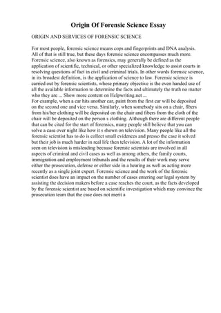 Origin Of Forensic Science Essay
ORIGIN AND SERVICES OF FORENSIC SCIENCE
For most people, forensic science means cops and fingerprints and DNA analysis.
All of that is still true, but these days forensic science encompasses much more.
Forensic science, also known as forensics, may generally be defined as the
application of scientific, technical, or other specialized knowledge to assist courts in
resolving questions of fact in civil and criminal trials. In other words forensic science,
in its broadest definition, is the application of science to law. Forensic science is
carried out by forensic scientists, whose primary objective is the even handed use of
all the available information to determine the facts and ultimately the truth no matter
who they are ... Show more content on Helpwriting.net ...
For example, when a car hits another car, paint from the first car will be deposited
on the second one and vice versa. Similarly, when somebody sits on a chair, fibers
from his/her clothing will be deposited on the chair and fibers from the cloth of the
chair will be deposited on the person s clothing. Although there are different people
that can be cited for the start of forensics, many people still believe that you can
solve a case over night like how it s shown on television. Many people like all the
forensic scientist has to do is collect small evidences and presso the case it solved
but their job is much harder in real life then television. A lot of the information
seen on television is misleading because forensic scientists are involved in all
aspects of criminal and civil cases as well as among others, the family courts,
immigration and employment tribunals and the results of their work may serve
either the prosecution, defense or either side in a hearing as well as acting more
recently as a single joint expert. Forensic science and the work of the forensic
scientist does have an impact on the number of cases entering our legal system by
assisting the decision makers before a case reaches the court, as the facts developed
by the forensic scientist are based on scientific investigation which may convince the
prosecution team that the case does not merit a
 