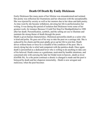 Death Of Death By Emily Dickinson
Emily Dickinson like many poets of her lifetime was misunderstood and isolated.
Her poetry was reflection her frustrations and her obsession with the unexplainable.
She was rejected by society as well as her mentors due to her ideas and dark poetry.
As time went by she became withdrawn, devoting her life to perfectionalize her
writing. It was during this period of isolation that Dickinson wrote some of her
greatest work, for instance Because I Could Not Stop For Deathpublished in 1890
after her death. Personification, symbols, and the setting are use to illustrate and
maintain the strong theme of death through the poem.
Death is given human characteristics. Dickinson personifies death as a suitor who
is kind and polite. He goes out of his way to take the poet on a carriage ride. She is
seduced by his charm and the poet gladly gives up her life to join him. Death
drives without haste or force he is mindful of the condition of the poet. She is
slowly dying but she is relief and competent with the painless death. Once again
death is personified as a dedicated lover who is willing to do anything to take care
of his beloved. Death comes as a gentleman, motivated by humble intentions, and
concerned only with carrying the lady her bridal room in heaven...death as lover
(Griffith 56). As a the poem continues a drastic is changed is made and the poet is
betrayed by death and her chaperon immortality . Death is now arrogant and
malicious; when the poet becomes
 