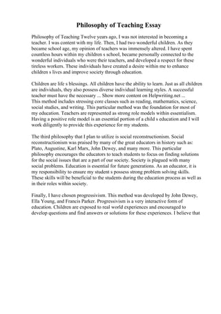 Philosophy of Teaching Essay
Philosophy of Teaching Twelve years ago, I was not interested in becoming a
teacher. I was content with my life. Then, I had two wonderful children. As they
became school age, my opinion of teachers was immensely altered. I have spent
countless hours within my children s school, became personally connected to the
wonderful individuals who were their teachers, and developed a respect for these
tireless workers. These individuals have created a desire within me to enhance
children s lives and improve society through education.
Children are life s blessings. All children have the ability to learn. Just as all children
are individuals, they also possess diverse individual learning styles. A successful
teacher must have the necessary ... Show more content on Helpwriting.net ...
This method includes stressing core classes such as reading, mathematics, science,
social studies, and writing. This particular method was the foundation for most of
my education. Teachers are represented as strong role models within essentialism.
Having a positive role model is an essential portion of a child s education and I will
work diligently to provide this experience for my students.
The third philosophy that I plan to utilize is social reconstructionism. Social
reconstructionism was praised by many of the great educators in history such as:
Plato, Augustine, Karl Marx, John Dewey, and many more. This particular
philosophy encourages the educators to teach students to focus on finding solutions
for the social issues that are a part of our society. Society is plagued with many
social problems. Education is essential for future generations. As an educator, it is
my responsibility to ensure my student s possess strong problem solving skills.
These skills will be beneficial to the students during the education process as well as
in their roles within society.
Finally, I have chosen progressivism. This method was developed by John Dewey,
Ella Young, and Francis Parker. Progressivism is a very interactive form of
education. Children are exposed to real world experiences and encouraged to
develop questions and find answers or solutions for these experiences. I believe that
 