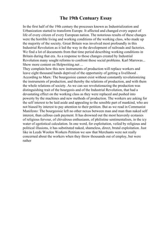 The 19th Centuary Essay
In the first half of the 19th century the processes known as Industrialization and
Urbanization started to transform Europe. It affected and changed every aspect of
life of every citizen of every European nation. The notorious results of these changes
were the horrible living and working conditions of the working class, who made up
the majority of the society. Great Britain was involved most profoundly in this
Industrial Revolution as it led the way in the development of railroads and factories.
We find a lot of documents from that time period describing working conditions in
Britain during that era. As a response to those changes created by Industrial
Revolution many sought reforms to confront those social problems. Karl Marxwas...
Show more content on Helpwriting.net ...
They complain how this new instruments of production will replace workers and
leave eight thousand hands deprived of the opportunity of getting a livelihood .
According to Marx: The bourgeoisie cannot exist without constantly revolutionizing
the instruments of production, and thereby the relations of production, and with them
the whole relations of society. As we can see revolutionazing the production was
distinguishing trait of the bourgeois and of the Industrial Revolution, that had a
devastating effect on the working class as they were replaced and pushed into
powerty by the machines and new methods of production. The workers are asking for
the self interest to be laid aside and appealing to the sensible part of mankind, who are
not biased by interest to pay attention to their petition. But as we read in Communist
Manifesto: The bourgeoisie left no other nexus between man and man than naked self
interest, than callous cash payment. It has drowned out the most heavenly ecstasies
of religious fervour, of chivalrous enthusiasm, of philistine sentimentalism, in the icy
water of egotistical calculation. In one word, for exploitation, veiled by religious and
political illusions, it has substituted naked, shameless, direct, brutal exploitation. Just
like in Leeds Woolen Workers Petition we saw that Merchants were not really
concerned about the workers when they threw thousands out of employ, but were
rather
 