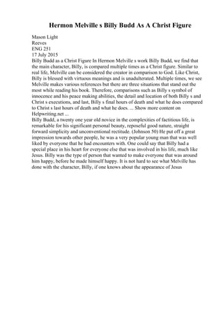 Hermon Melville s Billy Budd As A Christ Figure
Mason Light
Reeves
ENG 251
17 July 2015
Billy Budd as a Christ Figure In Hermon Melville s work Billy Budd, we find that
the main character, Billy, is compared multiple times as a Christ figure. Similar to
real life, Melville can be considered the creator in comparison to God. Like Christ,
Billy is blessed with virtuous meanings and is unadulterated. Multiple times, we see
Melville makes various references but there are three situations that stand out the
most while reading his book. Therefore, comparisons such as Billy s symbol of
innocence and his peace making abilities, the detail and location of both Billy s and
Christ s executions, and last, Billy s final hours of death and what he does compared
to Christ s last hours of death and what he does. ... Show more content on
Helpwriting.net ...
Billy Budd, a twenty one year old novice in the complexities of factitious life, is
remarkable for his significant personal beauty, reposeful good nature, straight
forward simplicity and unconventional rectitude. (Johnson 50) He put off a great
impression towards other people, he was a very popular young man that was well
liked by everyone that he had encounters with. One could say that Billy had a
special place in his heart for everyone else that was involved in his life, much like
Jesus. Billy was the type of person that wanted to make everyone that was around
him happy, before he made himself happy. It is not hard to see what Melville has
done with the character, Billy, if one knows about the appearance of Jesus
 