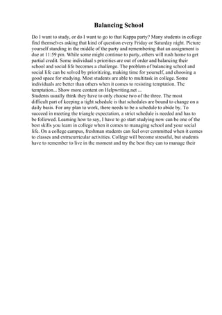 Balancing School
Do I want to study, or do I want to go to that Kappa party? Many students in college
find themselves asking that kind of question every Friday or Saturday night. Picture
yourself standing in the middle of the party and remembering that an assignment is
due at 11:59 pm. While some might continue to party, others will rush home to get
partial credit. Some individual s priorities are out of order and balancing their
school and social life becomes a challenge. The problem of balancing school and
social life can be solved by prioritizing, making time for yourself, and choosing a
good space for studying. Most students are able to multitask in college. Some
individuals are better than others when it comes to resisting temptation. The
temptation... Show more content on Helpwriting.net ...
Students usually think they have to only choose two of the three. The most
difficult part of keeping a tight schedule is that schedules are bound to change on a
daily basis. For any plan to work, there needs to be a schedule to abide by. To
succeed in meeting the triangle expectation, a strict schedule is needed and has to
be followed. Learning how to say, I have to go start studying now can be one of the
best skills you learn in college when it comes to managing school and your social
life. On a college campus, freshman students can feel over committed when it comes
to classes and extracurricular activities. College will become stressful, but students
have to remember to live in the moment and try the best they can to manage their
 