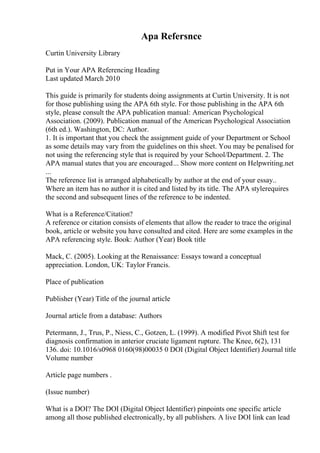 Apa Refersnce
Curtin University Library
Put in Your APA Referencing Heading
Last updated March 2010
This guide is primarily for students doing assignments at Curtin University. It is not
for those publishing using the APA 6th style. For those publishing in the APA 6th
style, please consult the APA publication manual: American Psychological
Association. (2009). Publication manual of the American Psychological Association
(6th ed.). Washington, DC: Author.
1. It is important that you check the assignment guide of your Department or School
as some details may vary from the guidelines on this sheet. You may be penalised for
not using the referencing style that is required by your School/Department. 2. The
APA manual states that you are encouraged... Show more content on Helpwriting.net
...
The reference list is arranged alphabetically by author at the end of your essay..
Where an item has no author it is cited and listed by its title. The APA stylerequires
the second and subsequent lines of the reference to be indented.
What is a Reference/Citation?
A reference or citation consists of elements that allow the reader to trace the original
book, article or website you have consulted and cited. Here are some examples in the
APA referencing style. Book: Author (Year) Book title
Mack, C. (2005). Looking at the Renaissance: Essays toward a conceptual
appreciation. London, UK: Taylor Francis.
Place of publication
Publisher (Year) Title of the journal article
Journal article from a database: Authors
Petermann, J., Trus, P., Niess, C., Gotzen, L. (1999). A modified Pivot Shift test for
diagnosis confirmation in anterior cruciate ligament rupture. The Knee, 6(2), 131
136. doi: 10.1016/s0968 0160(98)00035 0 DOI (Digital Object Identifier) Journal title
Volume number
Article page numbers .
(Issue number)
What is a DOI? The DOI (Digital Object Identifier) pinpoints one specific article
among all those published electronically, by all publishers. A live DOI link can lead
 