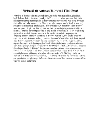 Portrayal Of Actress s Bollywood Films Essay
Portrayal of Female s in Bollywood films Aaj mere paas bungla hai, gaadi hai,
bank balance hai.......tumhare paas kya hai? ................. Mere paas maa hai! In the
movie Deewar the mere mention of the word Maa proved to be way more precious
than all the worldly pleasures. In films or serials, a man s mother is shown as very
powerful and dictating. Think again. They are the MAN S mother! In an indirect
way, the power is given to her because she is representing the patriarchal side of
society. The most favorite pass time of any Indian is watching a TV set or catching
up the show of their desired interest in the local cinema hall. As people are
investing a major chunk of their time in the reel world it is, but natural to affect
their real world. But does it always happen that way? Cinema has only been around
for a 100 years; men have been treating women badly for much longer than that,
argues filmmaker and choreographer Farah Khan. So how can one blame cinema
for what is going wrong in our country today? Why it is that Aishwarya Rai Bacchan
planning robberies in Dhoom2 inspires thousands of people but when the same
actress is show casted as an ethical person she is not followed? It is not about what
the reel plays that affect our minds but what we make of it. Nothing can be so
inspirational that it can change our way of thinking other than we ourselves. But the
sad truth is that people do get influenced by the cinema. The vulnerable minds of the
viewers cannot understand
 