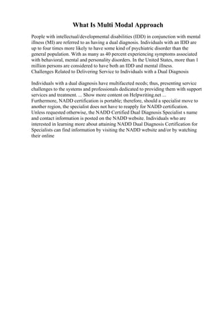 What Is Multi Modal Approach
People with intellectual/developmental disabilities (IDD) in conjunction with mental
illness (MI) are referred to as having a dual diagnosis. Individuals with an IDD are
up to four times more likely to have some kind of psychiatric disorder than the
general population. With as many as 40 percent experiencing symptoms associated
with behavioral, mental and personality disorders. In the United States, more than 1
million persons are considered to have both an IDD and mental illness.
Challenges Related to Delivering Service to Individuals with a Dual Diagnosis
Individuals with a dual diagnosis have multifaceted needs; thus, presenting service
challenges to the systems and professionals dedicated to providing them with support
services and treatment. ... Show more content on Helpwriting.net ...
Furthermore, NADD certification is portable; therefore, should a specialist move to
another region, the specialist does not have to reapply for NADD certification.
Unless requested otherwise, the NADD Certified Dual Diagnosis Specialist s name
and contact information is posted on the NADD website. Individuals who are
interested in learning more about attaining NADD Dual Diagnosis Certification for
Specialists can find information by visiting the NADD website and/or by watching
their online
 