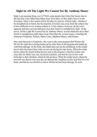 Sight In All The Light We Cannot See By Anthony Dooer
Sight is an amazing thing, isn t it? Well, some people don t have that luxury due to
the fact that it has either been taken away from them, or they didn t have it in the
first place. Quite a few stories utilize the idea of a person without sight , whether it
be metaphorical or literal, but the majority of writers stay away from the subject due
to how different it is to writing without it. A few authors, however, do the exact
opposite and have several characters lose their literal or metaphorical sight . In the
novel, All the Light We Cannot See by Anthony Dooer, several characters have their
literal or metaphorical sight taken away from them by various means, including the
characters Frederick, Werner, Marie Laure, Madame Manec, and Etienne.
One such character is Frederick, who went to the same program that Werner did.
He lost his sight due to being beaten up by other boys at the program and ended up
with brain damage. In the book, the reader does not see his childhood, so the reader
has to infer the basics from what we can see during his trips home. What the reader
knows about his family before he was sent to the program is that his mother was
very rich, his father was very involved in politics, and that he was in love with
birds due to their freedom, which he did not have. What the reader knows about his
own life was that he was very shy, he idolized the Audubon society and their love for
birds, and that he was bullied in school. Before he had brain damage, he used
 