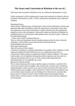 The Issues and Constraints in Relation to the use of...
The Issues and Constraints in Relation to the use of Business Information in Asda
In this assignment I will be explaining the issues and constraints in relation to the use
of business information in Asda. I will be outlining the operational issues within the
company.
Operational Issues
Asda will have different types of information. Some of their information will be more
important than other information within the organisation. Asda need to ensure that
the organisation receives the information it requires and that only their appropriate
employees receive the information. Asda need to make sure that their information is
handled properly so some policies and procedures have to be put in place. These are
the following headings:
... Show more content on Helpwriting.net ...
They are rules and regulations that are needed and also need to be clear within the
work place. These policies ensure that decisions affecting staff are:
Understandable and consistent
Meet legal requirements
Take full account of their impact
Contribute to productive working relationships An example of this would be an Asda
employee breaking the Data Protection Act, e.g. employees having lack of
concentration when sending an unauthorised email to another employee. This email
could contain a lot of important information and the employee may have sent it to
someone that should not have seen it. Or the email could contain personal
information that isn t for anybody else s eyes
Business Continuance plans
This is where businesses like Asda would have plans of what they would do if the
worst case scenario where to happen. This would relate to Asda as they would have
regular backups on their systems every hour to make sure that not all work is lost if
something bad were to happen. Asda would have to think of all the possibilities and
even include natural disasters such as flooding, fire or human error, accidents like
human error or malicious attacks which would be hackers and people trying to
breach Asda s security systems, so Asda would need to ensure that their employees
are saving their
 